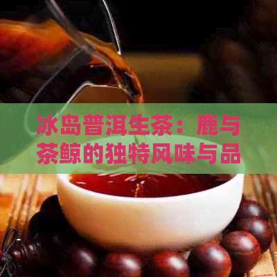 冰岛普洱生茶：鹿与茶鲸的独特风味与品质详解