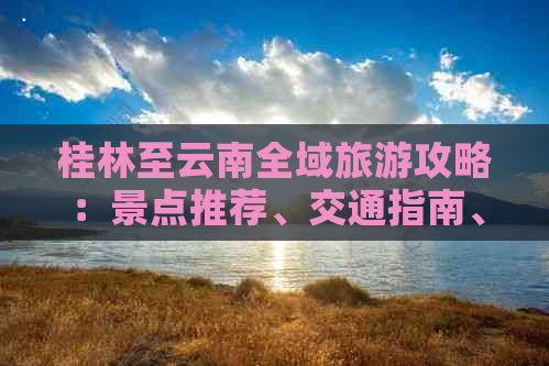 桂林至云南全域旅游攻略：景点推荐、交通指南、住宿建议及行程规划一应俱全