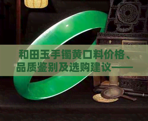 和田玉手镯黄口料价格、品质鉴别及选购建议——全面解析如何挑选和田玉手镯