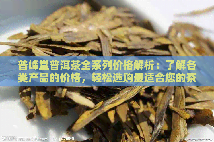 普峰堂普洱茶全系列价格解析：了解各类产品的价格，轻松选购最适合您的茶叶