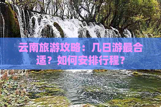 云南旅游攻略：几日游最合适？如何安排行程？