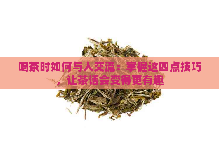 喝茶时如何与人交流：掌握这四点技巧，让茶话会变得更有趣