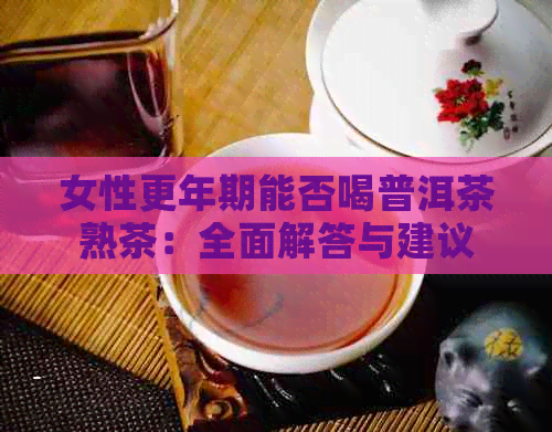 女性更年期能否喝普洱茶熟茶：全面解答与建议