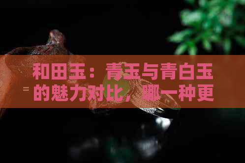 和田玉：青玉与青白玉的魅力对比，哪一种更胜一筹？