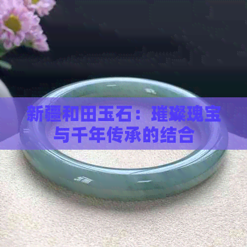 新疆和田玉石：璀璨瑰宝与千年传承的结合