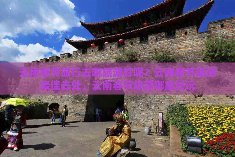 云南春节旅行去哪旅游好呢？云南春节旅游更佳去处，云南春节旅游哪里好玩