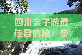 四川亲子游更佳目的地：带上孩子一起探索川蜀风情与文化遗迹