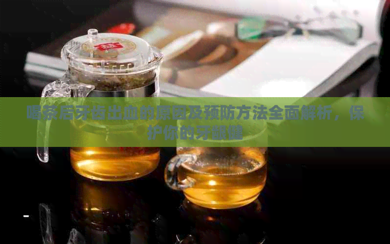 喝茶后牙齿出血的原因及预防方法全面解析，保护你的牙龈健