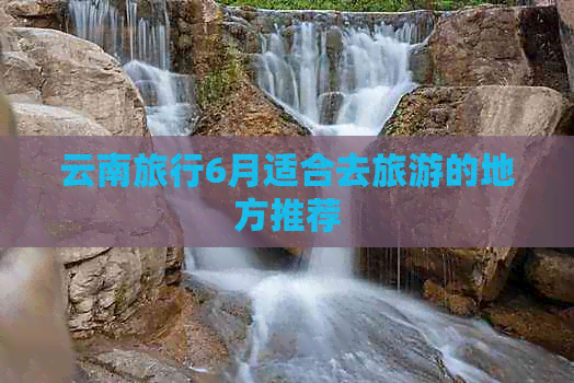 云南旅行6月适合去旅游的地方推荐