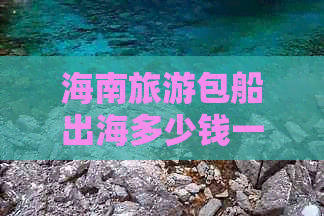 海南旅游包船出海多少钱一次：价格比较与详情