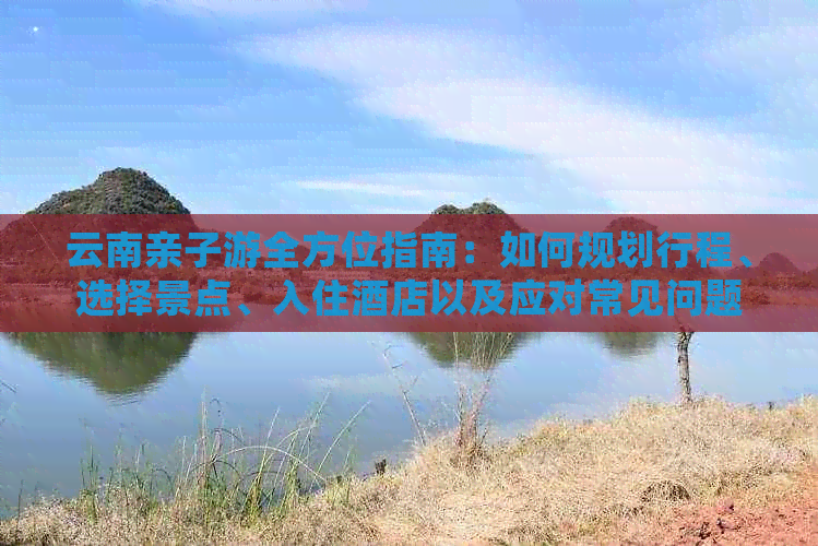 云南亲子游全方位指南：如何规划行程、选择景点、入住酒店以及应对常见问题