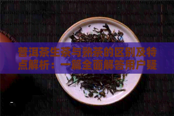 普洱茶生茶与熟茶的区别及特点解析：一篇全面解答用户疑问的文章