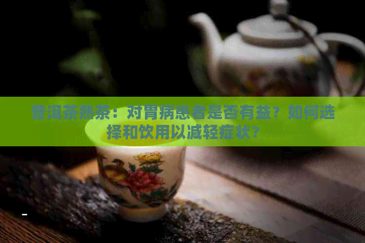 普洱茶熟茶：对胃病患者是否有益？如何选择和饮用以减轻症状？