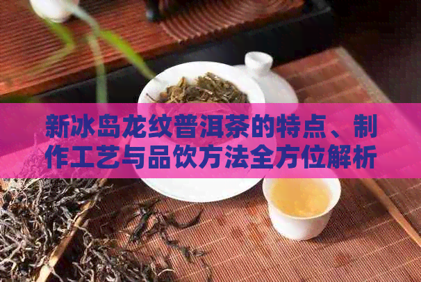 新冰岛龙纹普洱茶的特点、制作工艺与品饮方法全方位解析