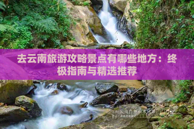 去云南旅游攻略景点有哪些地方：终极指南与精选推荐