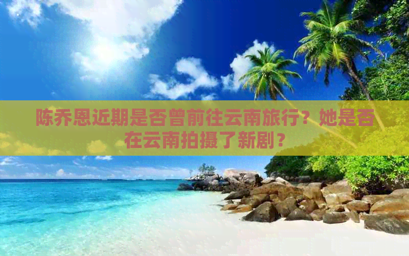 陈乔恩近期是否曾前往云南旅行？她是否在云南拍摄了新剧？