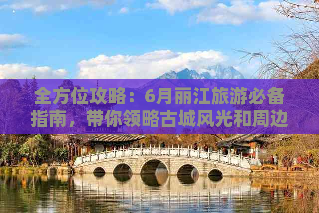 全方位攻略：6月丽江旅游必备指南，带你领略古城风光和周边景点