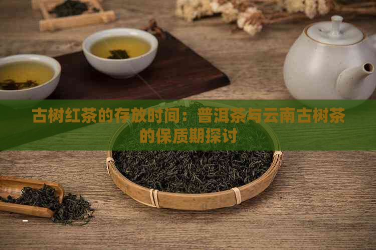 古树红茶的存放时间：普洱茶与云南古树茶的保质期探讨