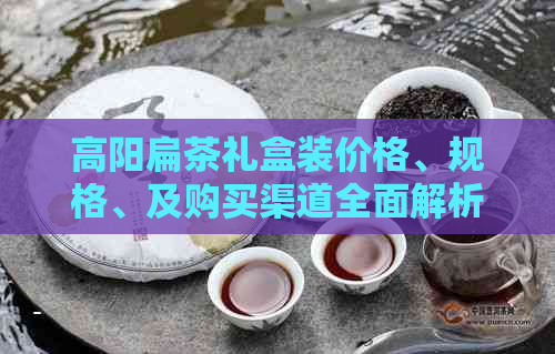 高阳扁茶礼盒装价格、规格、及购买渠道全面解析，助您轻松选购优质扁茶