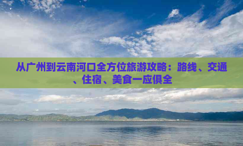 从广州到云南河口全方位旅游攻略：路线、交通、住宿、美食一应俱全