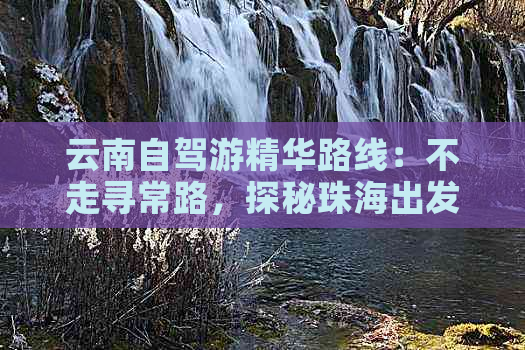 云南自驾游精华路线：不走寻常路，探秘珠海出发的未知景点与美食