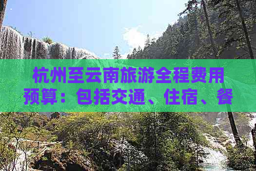 杭州至云南旅游全程费用预算：包括交通、住宿、餐饮等各方面的详细指南