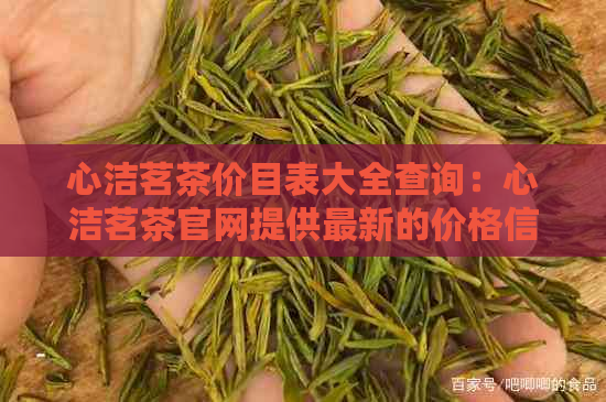 心洁茗茶价目表大全查询：心洁茗茶官网提供最新的价格信息。