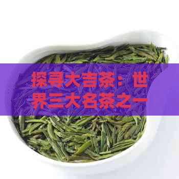 探寻大吉茶：世界三大名茶之一的越品质与独特魅力