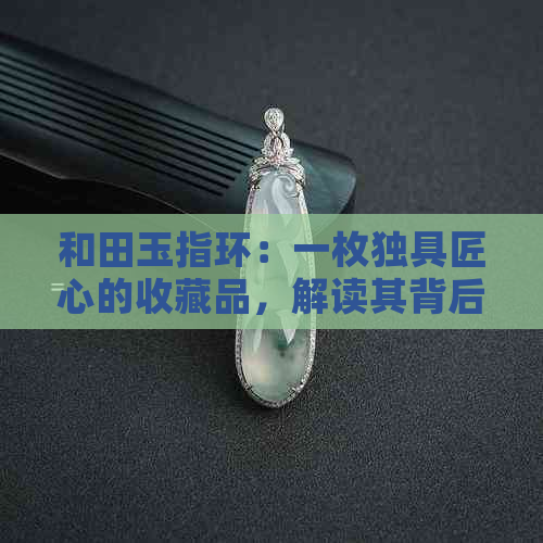 和田玉指环：一枚独具匠心的收藏品，解读其背后的价值与价格