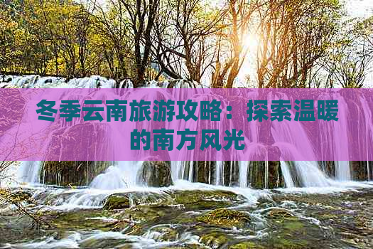 冬季云南旅游攻略：探索温暖的南方风光