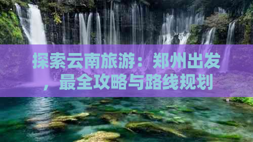 探索云南旅游：郑州出发，最全攻略与路线规划