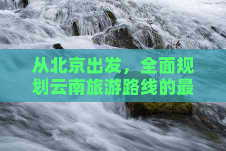 从北京出发，全面规划云南旅游路线的更佳方式