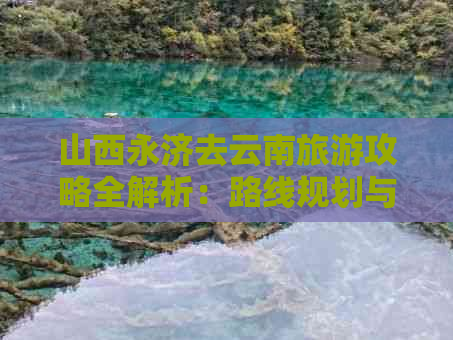 山西永济去云南旅游攻略全解析：路线规划与景点推荐