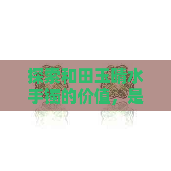 探索和田玉晴水手镯的价值，是否值得投资购买？