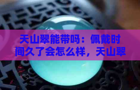 天山翠能带吗：佩戴时间久了会怎么样，天山翠有什么好处及是否可以养透？