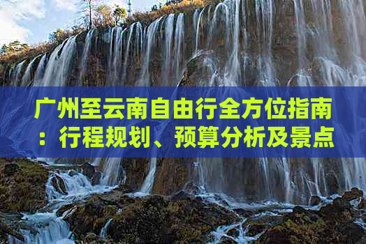 广州至云南自由行全方位指南：行程规划、预算分析及景点推荐