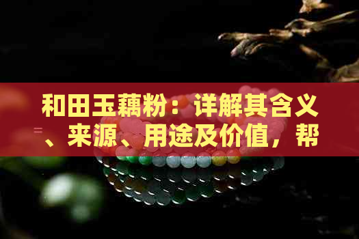 和田玉藕粉：详解其含义、来源、用途及价值，帮助您全面了解这一珍稀材料