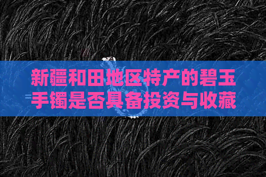 新疆和田地区特产的碧玉手镯是否具备投资与收藏价值探讨