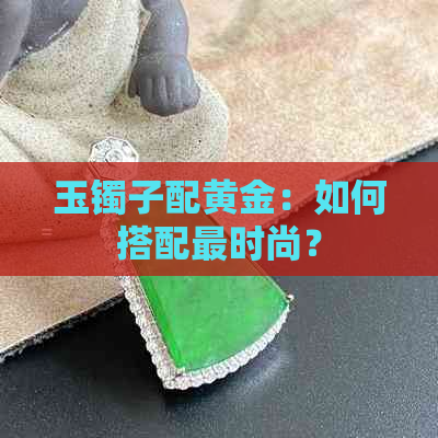 玉镯子配黄金：如何搭配更时尚？