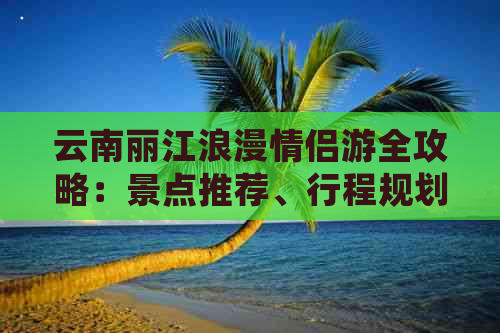 云南丽江浪漫情侣游全攻略：景点推荐、行程规划、住宿及交通详细指南