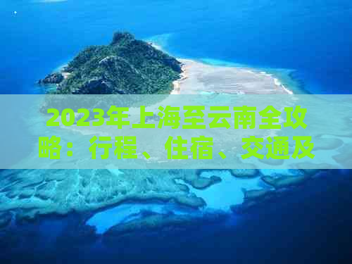 2023年上海至云南全攻略：行程、住宿、交通及旅游景点全方位报价大公开！