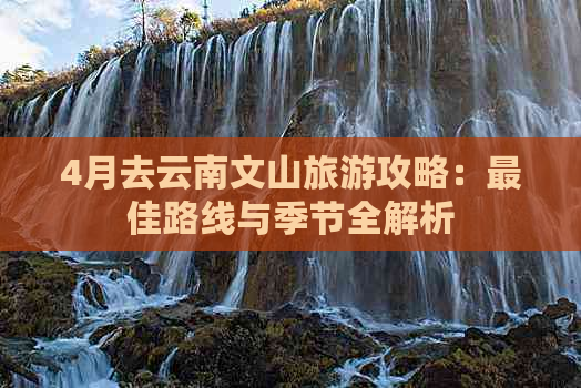 4月去云南文山旅游攻略：更佳路线与季节全解析