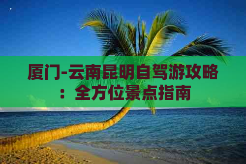 厦门-云南昆明自驾游攻略：全方位景点指南