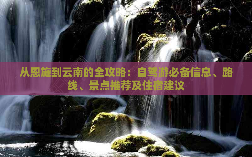 从恩施到云南的全攻略：自驾游必备信息、路线、景点推荐及住宿建议