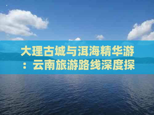 大理古城与洱海精华游：云南旅游路线深度探索与推荐