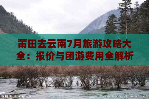 莆田去云南7月旅游攻略大全：报价与团游费用全解析