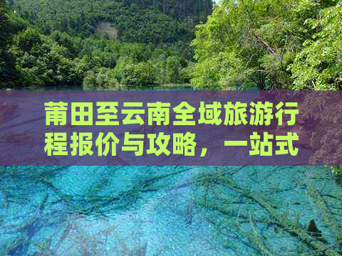 莆田至云南全域旅     程报价与攻略，一站式解答您的出行疑问