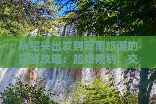 从绍兴出发到云南旅游的完整攻略：路线规划、交通方式、住宿推荐及景点必游