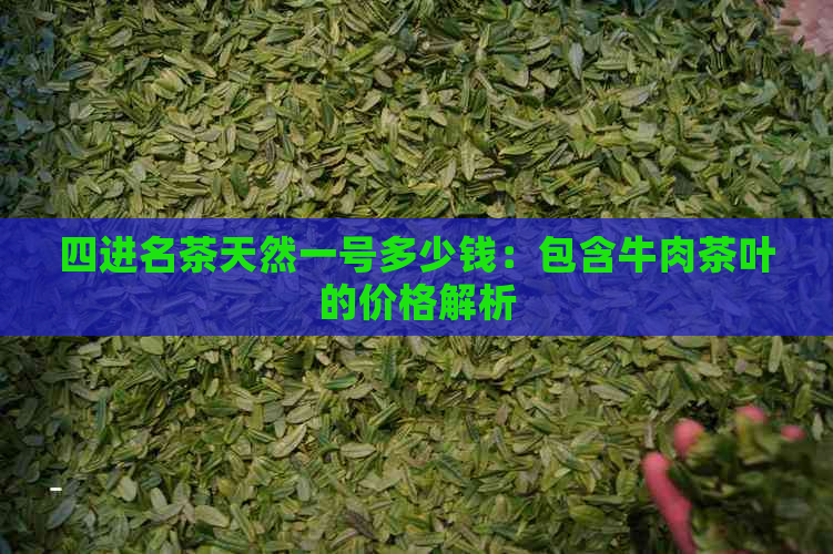 四进名茶天然一号多少钱：包含牛肉茶叶的价格解析