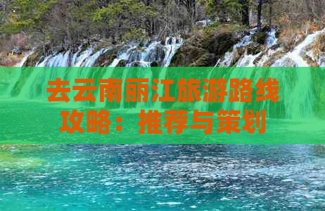 去云南丽江旅游路线攻略：推荐与策划